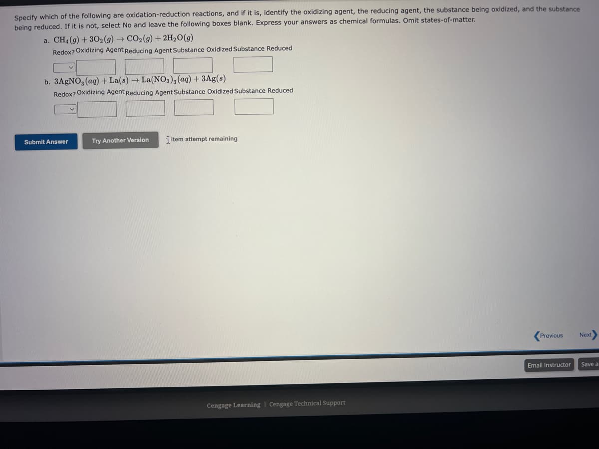 Specify which of the following are oxidation-reduction reactions, and if it is, identify the oxidizing agent, the reducing agent, the substance being oxidized, and the substance
being reduced. If it is not, select No and leave the following boxes blank. Express your answers as chemical formulas. Omit states-of-matter.
a. CH4 (g) + 302 (g) → CO₂(g) + 2H₂O(g)
Redox? Oxidizing Agent Reducing Agent Substance Oxidized Substance Reduced
b. 3AgNO3(aq) + La(s) → La(NO3)3(aq) + 3Ag(s)
Redox? Oxidizing Agent Reducing Agent Substance Oxidized Substance Reduced
Submit Answer
Try Another Version
item attempt remaining
Cengage Learning Cengage Technical Support
Previous
Next>
Email Instructor Save a