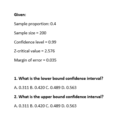 Given:
Sample proportion: 0.4
Sample size = 200
Confidence level = 0.99
Z-critical value = 2.576
Margin of error = 0.035
%3D
1. What is the lower bound confidence interval?
A. 0.311 B. 0.420 C. 0.489 D. 0.563
2. What is the upper bound confidence interval?
A. 0.311 B. 0.420 C. 0.489 D. 0.563
