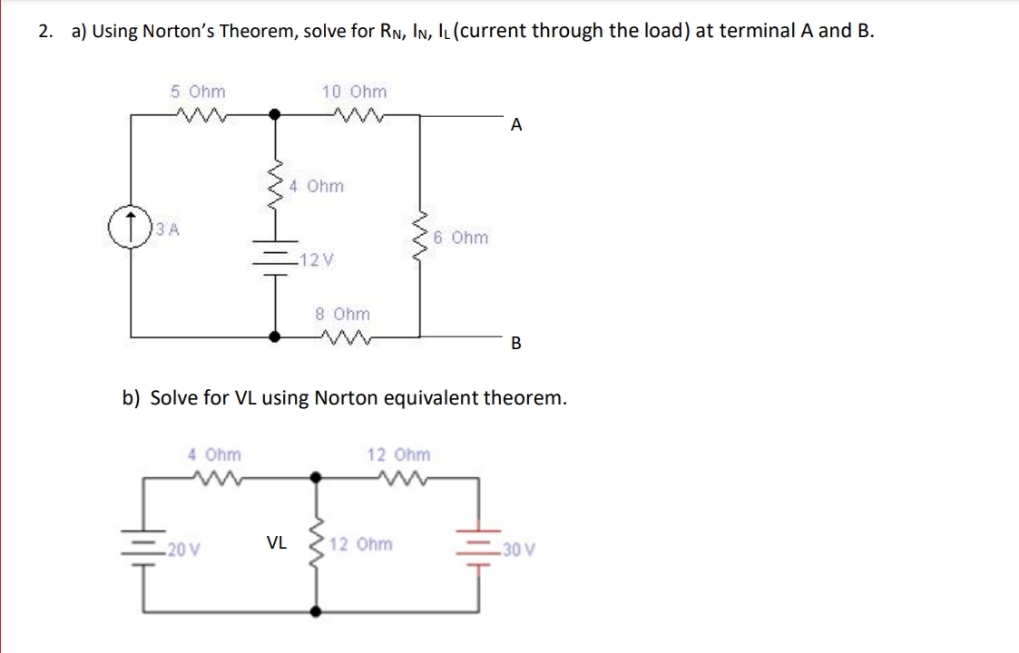 2. a) Using Norton's Theorem, solve for RN, In, IL (Ccurrent through the load) at terminal A and B.
5 Ohm
10 Ohm
A
4 Ohm
6 Ohm
=12V
8 Ohm
b) Solve for VL using Norton equivalent theorem.
4 Ohm
12 Ohm
20 V
VL
12 Ohm
30 V
