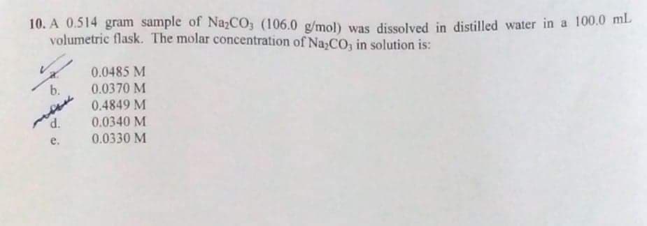10. A 0.514 gram sample of NazCO, (106.0 g/mol) was dissolved in distilled water in a 100.0 mi
volumetric flask. The molar concentration of Na,CO, in solution is:
0.0485 M
0.0370 M
b.
0.4849 M
0.0340 M
0.0330 M
d.
е.
