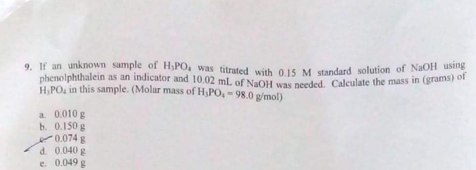 9. If an unknown sample of H,PO4 was titrated with 015. M standard solution of NaOH usme
phenolphthalein as an indicator and 10.02 mL of NaOH was nerded. Calculate the mass in (grams/ ka
H.PO, in this sample. (Molar mass of H3PO, 98.0 g/mol)
%3D
a. 0.010 g
b. 0.150 g
0.074 g
d. 0.040 g
e. 0.049 g
