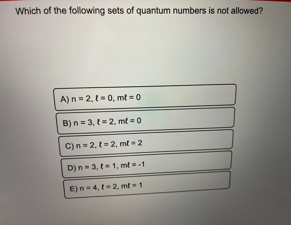 Which of the following sets of quantum numbers is not allowed?
A) n 2, l = 0, ml = 0
%3D
%3D
%3D
B) n = 3, { = 2, ml = 0
%3D
%3D
C)n = 2, { = 2, ml = 2
%3D
%3D
D) n = 3, { = 1, ml = -1
%3|
E) n = 4, l = 2, ml = 1
