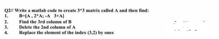 Q2// Write a matlab code to create 3*3 matrix called A and then find:
B=JA , 2*A; -A 3+A]
1.
2.
3.
Find the 3rd column of B
Delete the 2nd column of A
4.
Replace the element of the index (3,2) by ones
