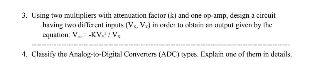 3. Using two multipliers with attenuation factor (k) and one op-amp, design a circuit
having two different inputs (Vx, Vy) in order to obtain an output given by the
equation: Vou= -KV / Vx.
4. Classify the Analog-to-Digital Converters (ADC) types. Explain one of them in details.
