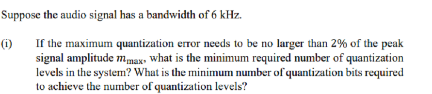 Suppose the audio signal has a bandwidth of 6 kHz.
If the maximum quantization error needs to be no larger than 2% of the peak
signal amplitude mmax, what is the minimum required number of quantization
levels in the system? What is the minimum number of quantization bits required
to achieve the number of quantization levels?
(i)
