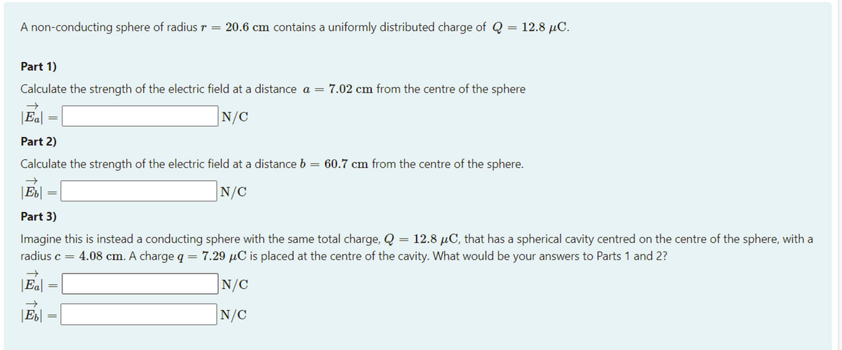 A non-conducting sphere of radius r =
20.6 cm contains a uniformly distributed charge of Q = 12.8 µC.
Part 1)
Calculate the strength of the electric field at a distance a =
7.02 cm from the centre of the sphere
|Ea|
N/C
||
Part 2)
Calculate the strength of the electric field at a distance b = 60.7 cm from the centre of the sphere.
|Eb|
N/C
Part 3)
Imagine this is instead a conducting sphere with the same total charge, Q = 12.8 µC, that has a spherical cavity centred on the centre of the sphere, with a
radius c = 4.08 cm. A charge q = 7.29 µC is placed at the centre of the cavity. What would be your answers to Parts 1 and 2?
||
|Ed|
|N/C
=
N/C
||||
