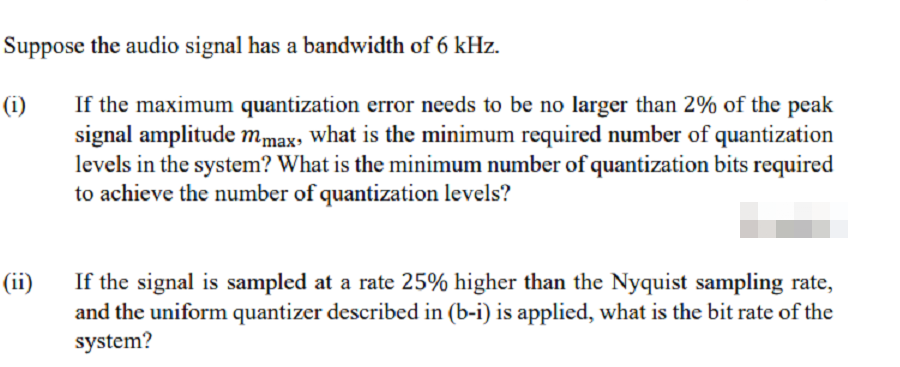 Suppose the audio signal has a bandwidth of 6 kHz.
If the maximum quantization error needs to be no larger than 2% of the peak
signal amplitude mmax, what is the minimum required number of quantization
levels in the system? What is the minimum number of quantization bits required
to achieve the number of quantization levels?
(i)
If the signal is sampled at a rate 25% higher than the Nyquist sampling rate,
and the uniform quantizer described in (b-i) is applied, what is the bit rate of the
system?
(ii)
