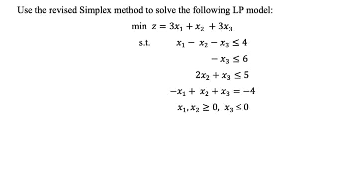 Use the revised Simplex method to solve the following LP model:
min z = 3x, +x2 + 3x3
s.t.
X1 - x2 – x3 <4
- x3 < 6
2x2 + x3 < 5
-X1 + x2 +x3 = -4
X1, X2 2 0, x3 S 0
