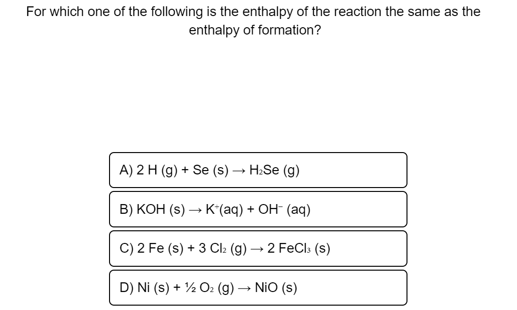 For which one of the following is the enthalpy of the reaction the same as the
enthalpy of formation?
A) 2 H (g) + Se (s) → H:Se (g)
B) KOH (s) → K*(aq) + OH- (aq)
C) 2 Fe (s) + 3 Cl2 (g) → 2 FeCl3 (s)
D) Ni (s) + ½ O2 (g)-
NiO (s)
