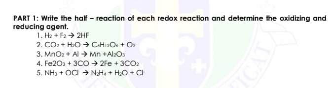 PART 1: Write the half - reaction of each redox reaction and determine the oxidizing and
reducing agent.
1. H2 + F2 → 2HF
2. CO2 + H2O → CaH12Os + O2
3. MnO2 + Al → Mn +Al2O3
4. Fe203 + 3CO → 2Fe + 3CO2
5. NH3 + OCI -→ N2H4 + H2O + CH
