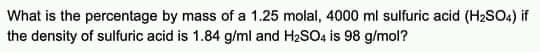 What is the percentage by mass of a 1.25 molal, 4000 ml sulfuric acid (H2SOA) if
the density of sulfuric acid is 1.84 g/ml and H2SO4 is 98 g/mol?
