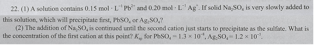22. (1) A solution contains 0.15 mol LPb and 0.20 mol L Ag". If solid Na,SO, is very slowly added to
this solution, which will precipitate first, PbSO, or Ag,SO,?
(2) The addition of Na,SO, is continued until the second cation just starts to precipitate as the sulfate. What is
the concentration of the first cation at this point? K, for PbSO, = 1.3 x 10°, Ag,SO,= 1.2 x 10.

