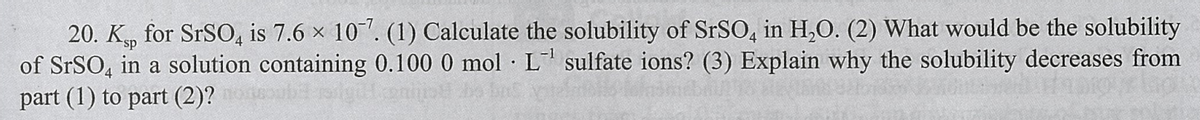 20. K, for SRSO, is 7.6 x 10. (1) Calculate the solubility of SrSO, in H,O. (2) What would be the solubility
of SrSO, in a solution containing 0.100 0 mol L sulfate ions? (3) Explain why the solubility decreases from
part (1) to part (2)?
