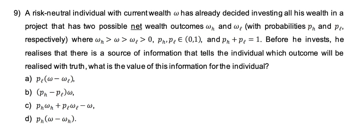 9) A risk-neutral individual with current wealth w has already decided investing all his wealth in a
project that has two possible net wealth outcomes wn and we (with probabilities pr and pe,
respectively) where wr > w > we > 0, PrPe E (0,1), and pr + Pe = 1. Before he invests, he
realises that there is a source of information that tells the individual which outcome will be
realised with truth, what is the value of this information for the individual?
a) pe(@ – w;),
b) (Pn – Pe)w,
c) Phwn + PeWe – w,
d) Pr(w – wn).
