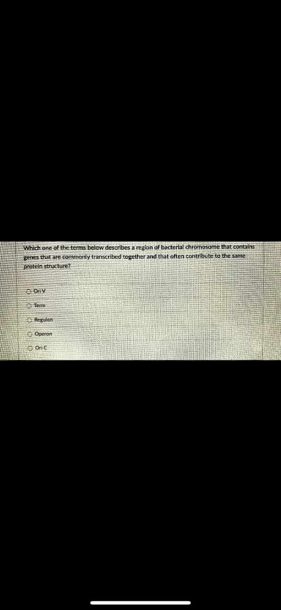 Which one of the terms below describes a region of bacterial chromosome that contains
genes that are commonly transcribed together and that often contribute to the same
protein structure?
0000
OriV
Term
Regulon
Operon
5 Oric