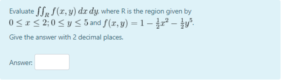 Evaluate fSR f(x, y) dx dy, where R is the region given by
0<x < 2;0 < y < 5 and f(x, y) = 1 – ² – }y".
Give the answer with 2 decimal places.
