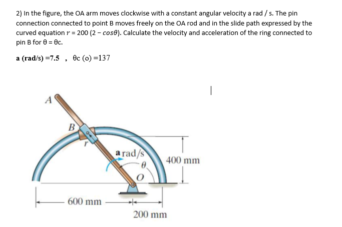 2) In the figure, the OA arm moves clockwise with a constant angular velocity a rad / s. The pin
connection connected to point B moves freely on the OA rod and in the slide path expressed by the
curved equation r = 200 (2 - cose). Calculate the velocity and acceleration of the ring connected to
pin B for 0 = ec.
%3D
a (rad/s) =7.5 , Oc (o) =137
B
a rad/s
400 mm
600 mm
200 mm
