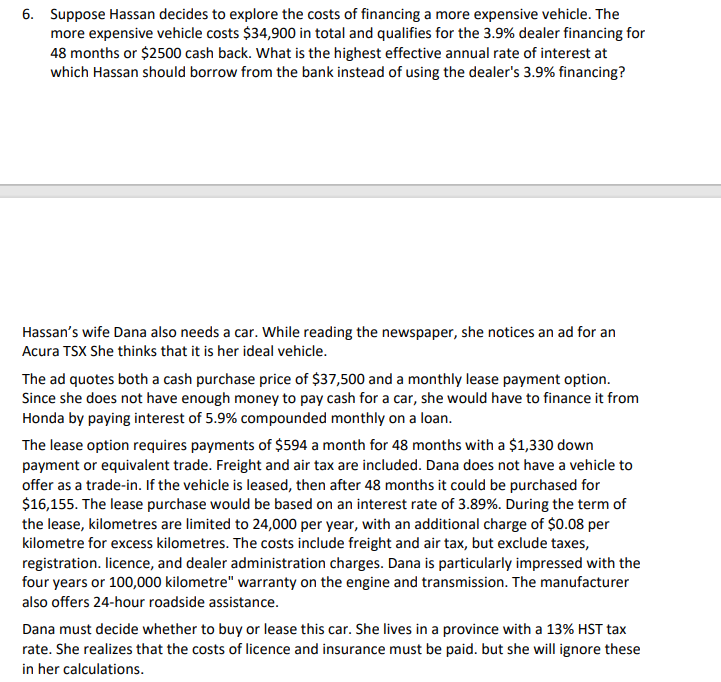 6. Suppose Hassan decides to explore the costs of financing a more expensive vehicle. The
more expensive vehicle costs $34,900 in total and qualifies for the 3.9% dealer financing for
48 months or $2500 cash back. What is the highest effective annual rate of interest at
which Hassan should borrow from the bank instead of using the dealer's 3.9% financing?
Hassan's wife Dana also needs a car. While reading the newspaper, she notices an ad for an
Acura TSX She thinks that it is her ideal vehicle.
The ad quotes both a cash purchase price of $37,500 and a monthly lease payment option.
Since she does not have enough money to pay cash for a car, she would have to finance it from
Honda by paying interest of 5.9% compounded monthly on a loan.
The lease option requires payments of $594 a month for 48 months with a $1,330 down
payment or equivalent trade. Freight and air tax are included. Dana does not have a vehicle to
offer as a trade-in. If the vehicle is leased, then after 48 months it could be purchased for
$16,155. The lease purchase would be based on an interest rate of 3.89%. During the term of
the lease, kilometres are limited to 24,000 per year, with an additional charge of $0.08 per
kilometre for excess kilometres. The costs include freight and air tax, but exclude taxes,
registration. licence, and dealer administration charges. Dana is particularly impressed with the
four years or 100,000 kilometre" warranty on the engine and transmission. The manufacturer
also offers 24-hour roadside assistance.
Dana must decide whether to buy or lease this car. She lives in a province with a 13% HST tax
rate. She realizes that the costs of licence and insurance must be paid. but she will ignore these
in her calculations.
