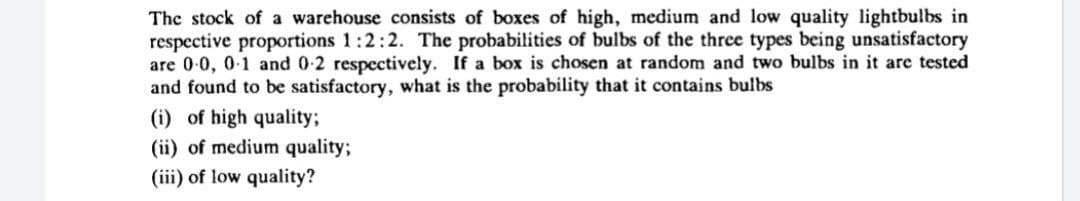 The stock of a warehouse consists of boxes of high, medium and low quality lightbulbs in
respective proportions 1:2:2. The probabilities of bulbs of the three types being unsatisfactory
are 0-0, 0-1 and 0-2 respectively. If a box is chosen at random and two bulbs in it are tested
and found to be satisfactory, what is the probability that it contains bulbs
(i) of high quality;
(ii) of medium quality3;
(iii) of low quality?
