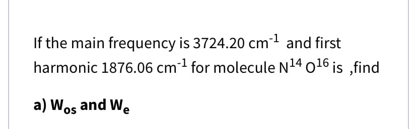 If the main frequency is 3724.20 cm1 and first
harmonic 1876.06 cm-1 for molecule N14 o16 is ,find
a) Wos and We
