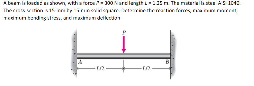 A beam is loaded as shown, with a force P = 300 N and length L = 1.25 m. The material is steel AISI 1040.
The cross-section is 15-mm by 15-mm solid square. Determine the reaction forces, maximum moment,
maximum bending stress, and maximum deflection.
A
L/2
P
L/2
B