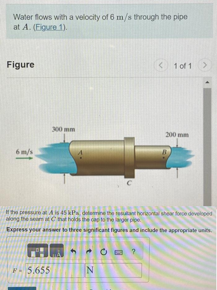 Water flows with a velocity of 6 m/s through the pipe
at A. (Figure 1).
Figure
6 m/s
300 mm
F = 5.655
N
C
www.
If the pressure at A is 45 kPa, determine the resultant horizontal shear force developed
along the seam at C that holds the cap to the larger pipe.
Express your answer to three significant figures and include the appropriate units.
< 1 of 1
?
200 mm
B
