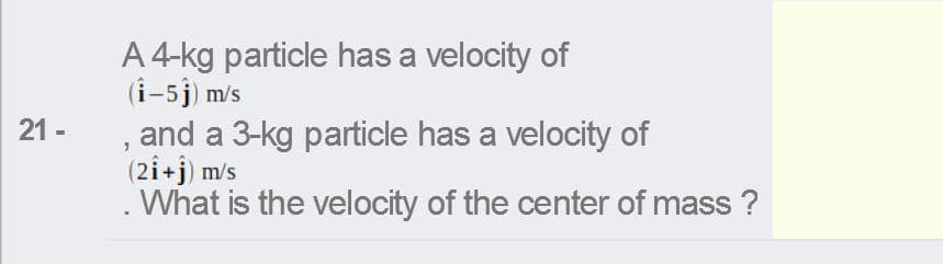 A 4-kg particle has a velocity of
(i-5j) m/s
, and a 3-kg particle has a velocity of
(2i+j) m/s
What is the velocity of the center of mass ?
21 -
