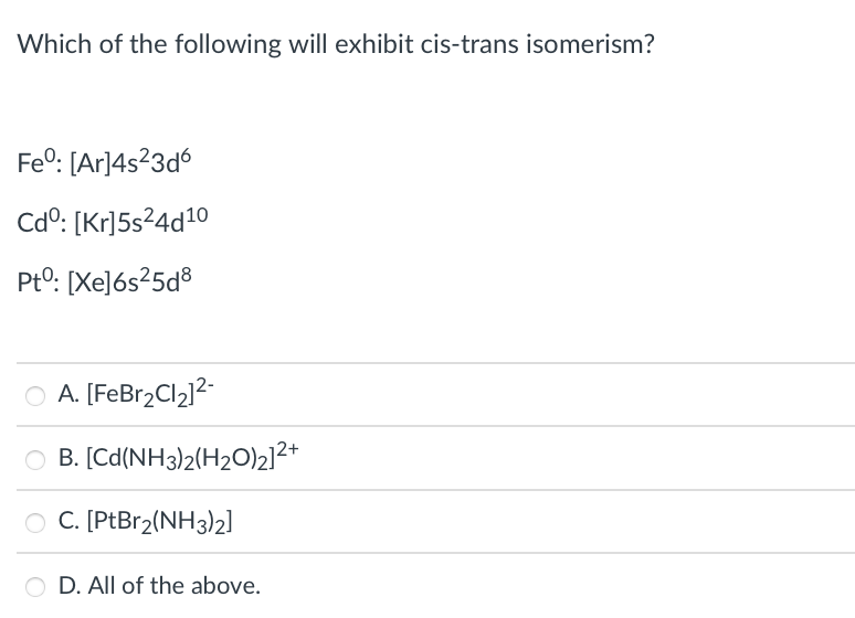 Which of the following will exhibit cis-trans isomerism?
Fe°: [Ar]4s?3d6
Cdº: [Kr]5s²4d10
PtO: [Xe]6s²5d®
O A. [FeBr2Cl2]2-
B. [Cd(NH3)2(H2O)2]²+
O C. [PtBr2(NH3)2]
D. All of the above.
