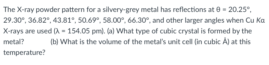 The X-ray powder pattern for a silvery-grey metal has reflections at 0 = 20.25°,
29.30°, 36.82°, 43.81°, 50.69°, 58.00°, 66.30°, and other larger angles when Cu Ka
X-rays are used (A = 154.05 pm). (a) What type of cubic crystal is formed by the
metal?
(b) What is the volume of the metal's unit cell (in cubic Å) at this
temperature?
