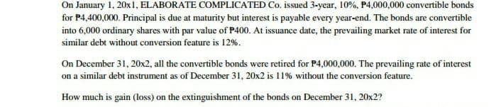 On January 1, 20x1, ELABORATE COMPLICATED Co. issued 3-year, 10%, P4,000,000 convertible bonds
for P4,400,000. Principal is due at maturity but interest is payable every year-end. The bonds are convertible
into 6,000 ordinary shares with par value of P400. At issuance date, the prevailing market rate of interest for
similar debt without conversion feature is 12%.
On December 31, 20x2, all the convertible bonds were retired for P4,000,000. The prevailing rate of interest
on a similar debt instrument as of December 31, 20x2 is 11% without the conversion feature.
How much is gain (loss) on the extinguishment of the bonds on December 31, 20x2?
