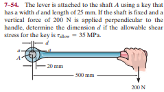 7-54. The lever is attached to the shaft A using a key that
has a width d and length of 25 mm. If the shaft is fixed and a
vertical force of 200 N is applied perpendicular to the
handle, determine the dimension d if the allowable shear
stress for the key is Talloe - 35 MPa.
-20 mm
500 mm
200 N

