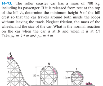 14-73. The roller coaster car has a mass of 700 kg,
including its passenger. If it is released from rest at the top
of the hill A, determine the minimum height h of the hill
crest so that the car travels around both inside the loops
without leaving the track. Neglect friction, the mass of the
wheels, and the size of the car. What is the normal reaction
on the car when the car is at B and when it is at C?
Take pg = 7.5 m and pc = 5 m.
B
15 m
10 m
