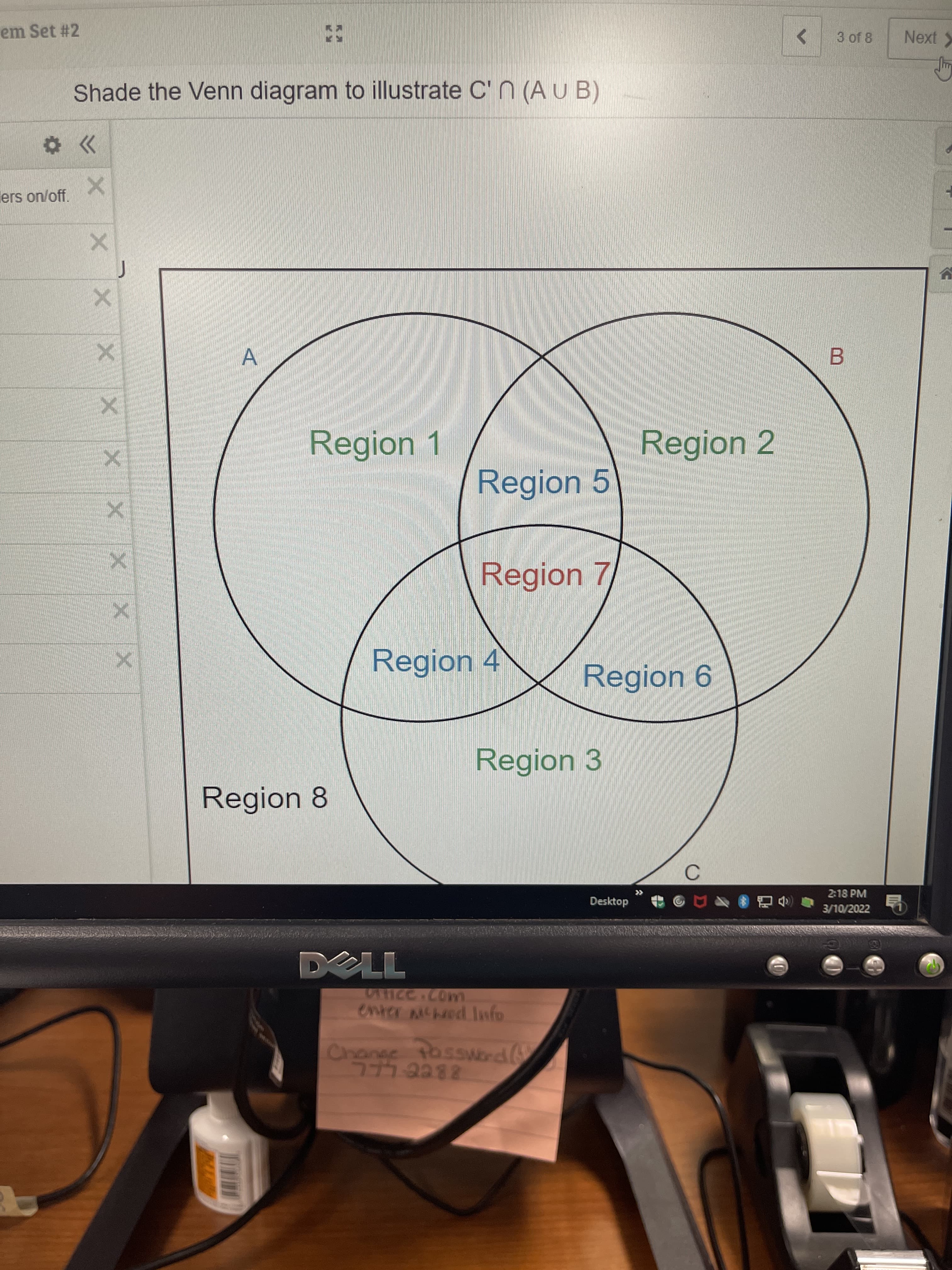 em Set #2
<>
3 of 8
Next
Shade the Venn diagram to illustrate C' N (A U B)
ers on/off.
Region 1
Region 2
Region 5
Region 7
Region 4
Region 6
Region 3
Region 8
2-18 PM
Desktop
3/10/2022
enter mcheod Info
Change tossWord (
777 2282
