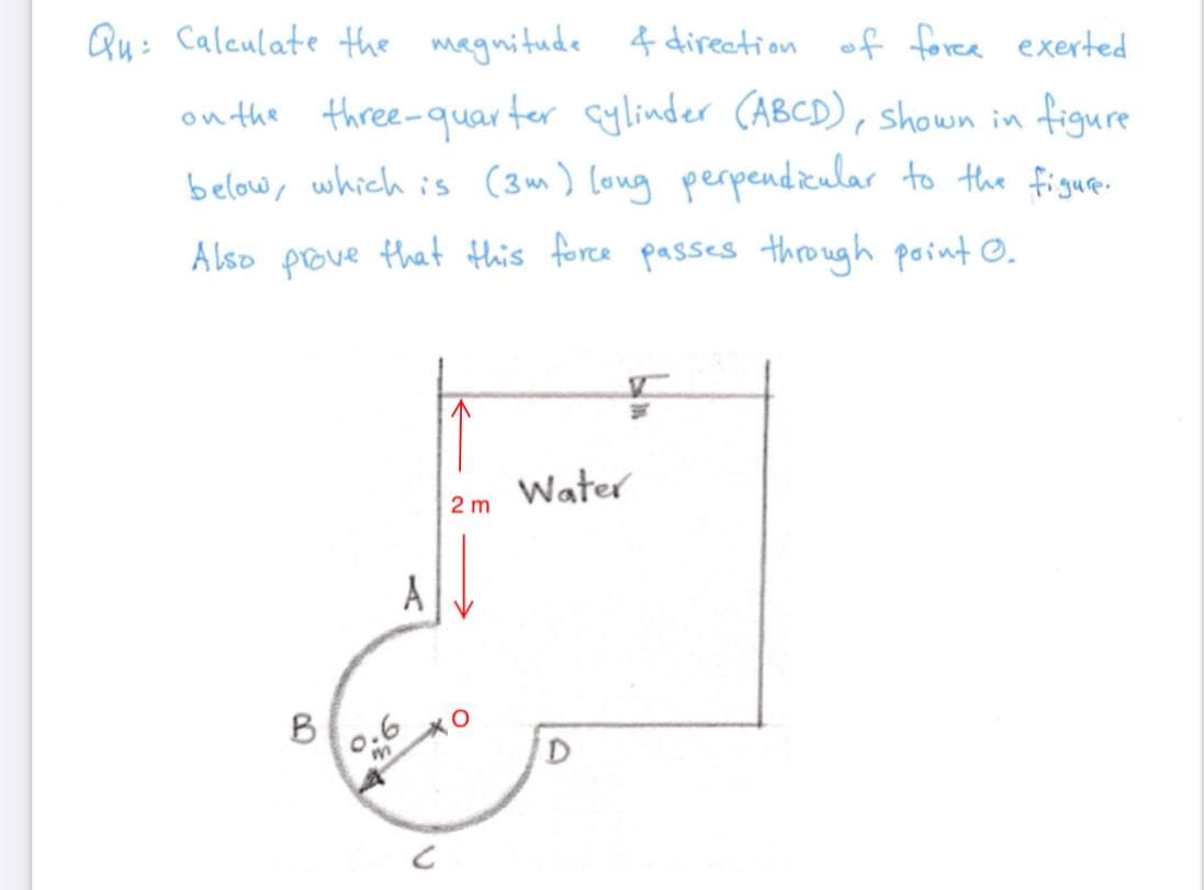 Qu: Caleulate the magnitude 4 direction of foree exerted
on the three-quar ter cylinder (ABCD), shown in figure
below, which is (3m) Long perpendiular to the figue.
Also pove that this force passes through point ©.
Water
2 m
A
B
0.6
