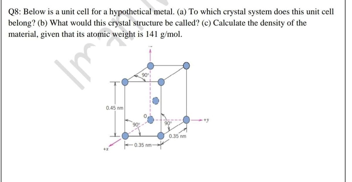 Q8: Below is a unit cell for a hypothetical metal. (a) To which crystal system does this unit cell
belong? (b) What would this crystal structure be called? (c) Calculate the density of the
material, given that its atomic weight is 141 g/mol.
90°i
0.45 nm
+y
90
90°
0.35 nm
+0.35 nm-
+x
