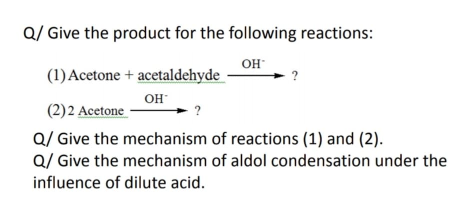 Q/ Give the product for the following reactions:
OH
(1) Acetone + acetaldehyde
OH
(2)2 Acetone
?
Q/ Give the mechanism of reactions (1) and (2).
Q/ Give the mechanism of aldol condensation under the
influence of dilute acid.
