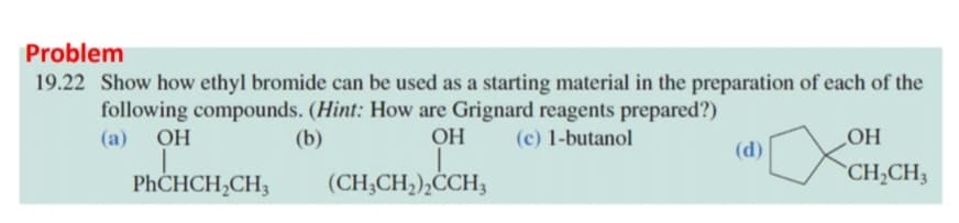 Problem
19.22 Show how ethyl bromide can be used as a starting material in the preparation of each of the
following compounds. (Hint: How are Grignard reagents prepared?)
HO
`CH;CH3
(a)
OH
(b)
OH
(c) 1-butanol
(d)
PHCHCH,CH;
(CH;CH;),CCH3
