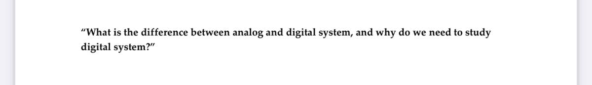 "What is the difference between analog and digital system, and why do we need to study
digital system?"