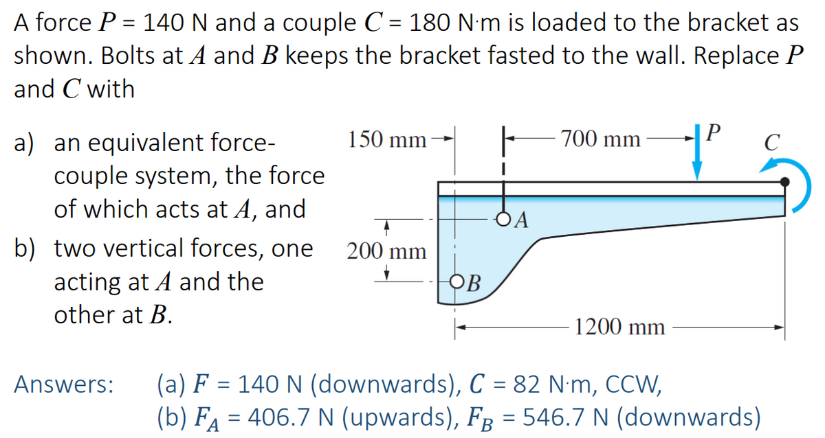 A force P = 140 N and a couple C = 180 N·m is loaded to the bracket as
shown. Bolts at A and B keeps the bracket fasted to the wall. Replace P
and C with
a) an equivalent force-
couple system, the force
of which acts at A, and
b) two vertical forces, one
acting at A and the
other at B.
Answers:
150 mm
200 mm
ов
DA
700 mm
1200 mm
+²
(a) F = 140 N (downwards), C = 82 N·m, CCW,
(b) FÅ = 406.7 N (upwards), FÅ = 546.7 N (downwards)
C