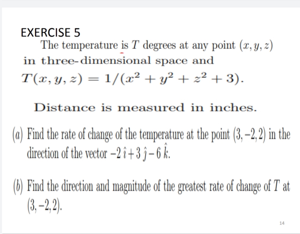 EXERCISE 5
The temperature is T degrees at any point (x, y, z)
in three-dimensional space and
T(x,y, z) = 1/(x² + y² + z² + 3).
%3D
Distance is measured in inches.
(a) Find the rate of change of the temperature at the point (3, –2, 2) in the
direction of the vector –2 i+3j-6k.
(6) Find the direction and magnitude of the greatest rate of change of T at
(3,–2,2).
14
