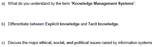 a) What do you understand by the tem "Knowledge Management Systems".
b) Differentiate between Explicit knowledge and Tacit knowledge.
c) Discuss the major ethical, social, and political issues raised by information systems
