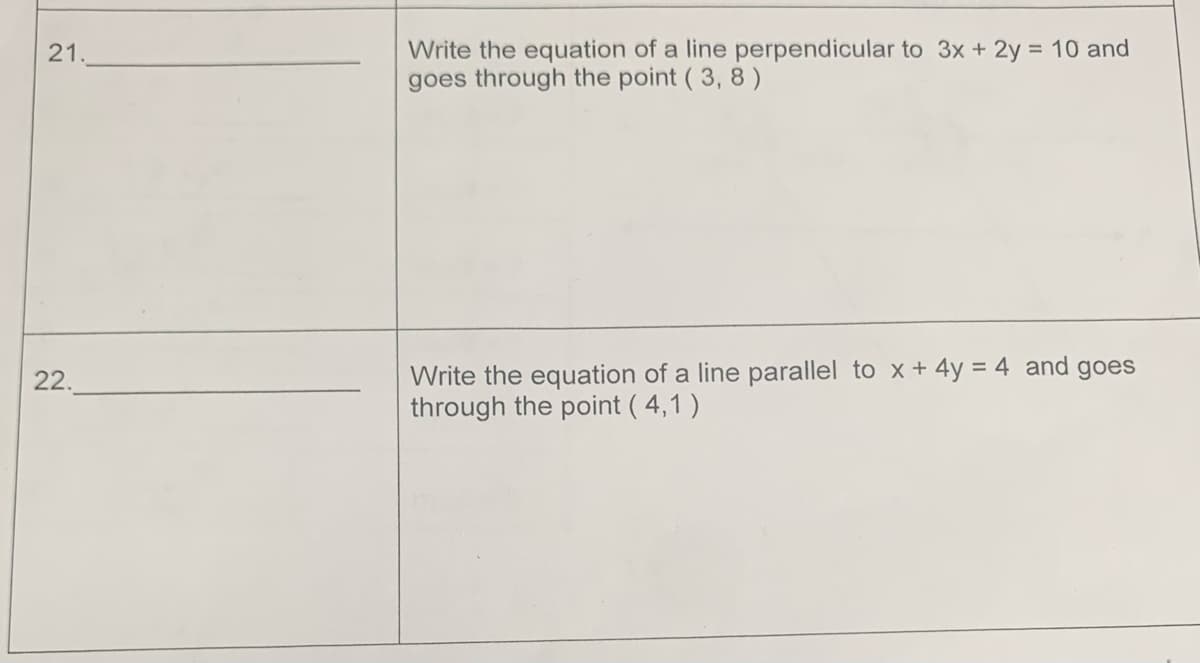 21.
22.
Write the equation of a line perpendicular to 3x + 2y = 10 and
goes through the point (3, 8)
Write the equation of a line parallel to x + 4y = 4 and goes
through the point (4,1)