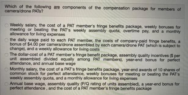 Which of the following are components of the compensation package for members of
camera/drone PATS?
Weekly salary, the cost of a PAT member's fringe benefits package, weekly bonuses for
meeting or beating the PAT's weekly assembly quota, overtime pay, and a monthly
allowance for living expenses
the daily wage paid to each PAT member, the costs of company-paid fringe benefits, a
bonus of $4.00 per camera/drone assembled by each camera/drone PAT (which is subject to
change), and a weekly allowance for living costs
The dollar-cost of a PAT member's fringe benefit package, assembly quality incentives ($ per
unit assembled divided equally among PAT members), year-end bonus for perfect
attendance, and annual base wage
Monthly salary, the cost of a PAT's fringe benefits package, year-end awards of 10 shares of
common stock for perfect attendance, weekly bonuses for meeting or beating the PAT's
weekly assembly quota, and a monthly allowance for living expenses
O Annual base wage, assembly quality (P/Q rating of units assembled), a year-end bonus for
perfect attendance, and the cost of a PAT member's fringe benefits package
