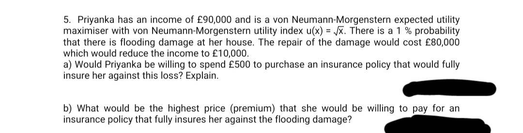 5. Priyanka has an income of £90,000 and is a von Neumann-Morgenstern expected utility
maximiser with von Neumann-Morgenstern utility index u(x) = √√x. There is a 1 % probability
that there is flooding damage at her house. The repair of the damage would cost £80,000
which would reduce the income to £10,000.
a) Would Priyanka be willing to spend £500 to purchase an insurance policy that would fully
insure her against this loss? Explain.
b) What would be the highest price (premium) that she would be willing to pay for an
insurance policy that fully insures her against the flooding damage?