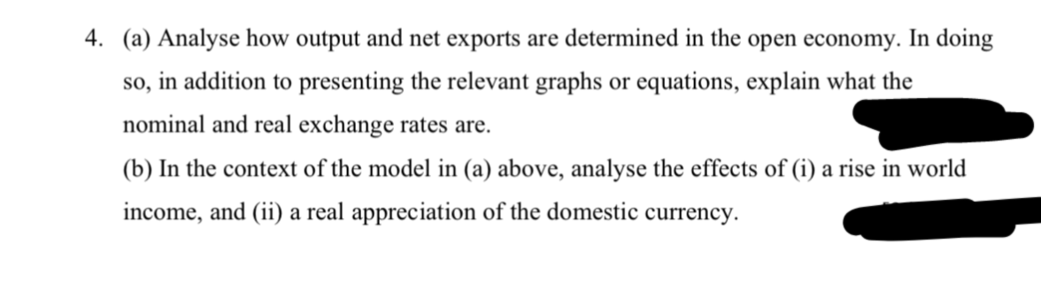 4. (a) Analyse how output and net exports are determined in the open economy. In doing
SO,
in addition to presenting the relevant graphs or equations, explain what the
nominal and real exchange rates are.
(b) In the context of the model in (a) above, analyse the effects of (i) a rise in world
income, and (ii) a real appreciation of the domestic currency.