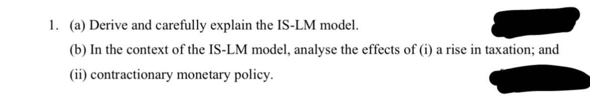 1. (a) Derive and carefully explain the IS-LM model.
(b) In the context of the IS-LM model, analyse the effects of (i) a rise in taxation; and
(ii) contractionary monetary policy.