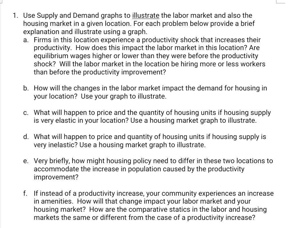 1. Use Supply and Demand graphs to illustrate the labor market and also the
housing market in a given location. For each problem below provide a brief
explanation and illustrate using a graph.
a. Firms in this location experience a productivity shock that increases their
productivity. How does this impact the labor market in this location? Are
equilibrium wages higher or lower than they were before the productivity
shock? Will the labor market in the location be hiring more or less workers
than before the productivity improvement?
b. How will the changes in the labor market impact the demand for housing in
your location? Use your graph to illustrate.
c. What will happen to price and the quantity of housing units if housing supply
is very elastic in your location? Use a housing market graph to illustrate.
d. What will happen to price and quantity of housing units if housing supply is
very inelastic? Use a housing market graph to illustrate.
e. Very briefly, how might housing policy need to differ in these two locations to
accommodate the increase in population caused by the productivity
improvement?
f. If instead of a productivity increase, your community experiences an increase
in amenities. How will that change impact your labor market and your
housing market? How are the comparative statics in the labor and housing
markets the same or different from the case of a productivity increase?
J