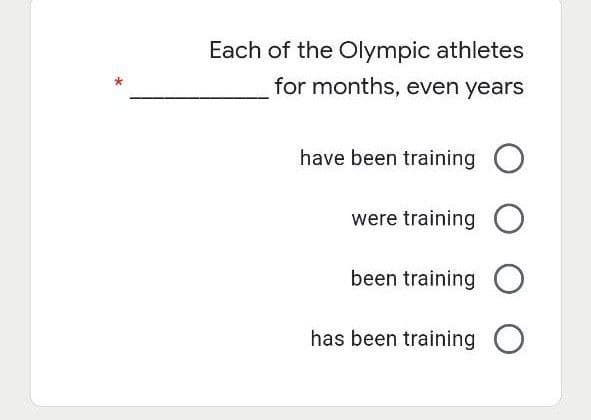 Each of the Olympic athletes
for months, even years
have been training O
were training O
been training O
has been training O
