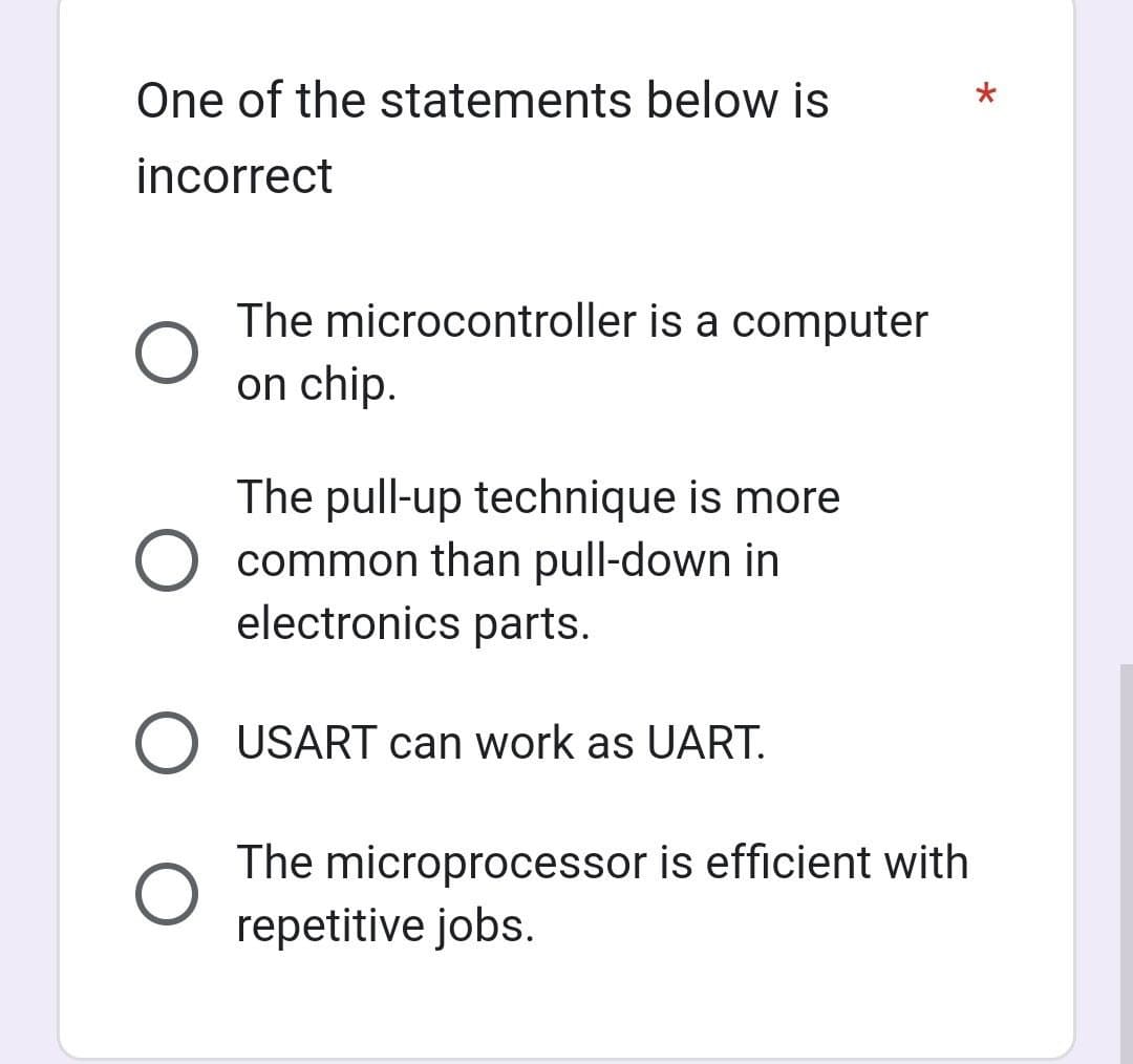 One of the statements below is
incorrect
The microcontroller is a computer
on chip.
The pull-up technique is more
common than pull-down in
electronics parts.
USART can work as UART.
The microprocessor is efficient with
repetitive jobs.
*
