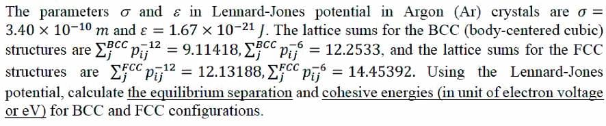 The parameters o and & in Lennard-Jones potential in Argon (Ar) crystals are o =
3.40 x 10-10 m and ɛ = 1.67 x 10-21 J. The lattice sums for the BCC (body-centered cubic)
structures are E C" Pī12 = 9.11418, ECC Pī = 12.2533, and the lattice sums for the FCC
structures are 2CC Pī12 =
potential, calculate the equilibrium separation and cohesive energies (in unit of electron voltage
or eV) for BCC and FCC configurations.
-6
%3|
12.13188, ECC Pi = 14.45392. Using the Lennard-Jones
%3D
